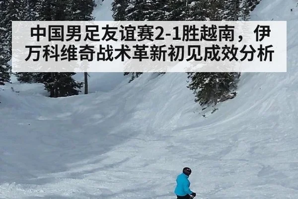 中国男足友谊赛2-1胜越南,伊万科维奇战术革新初见成效分析