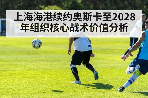 上海海港续约奥斯卡至2028年组织核心战术价值分析